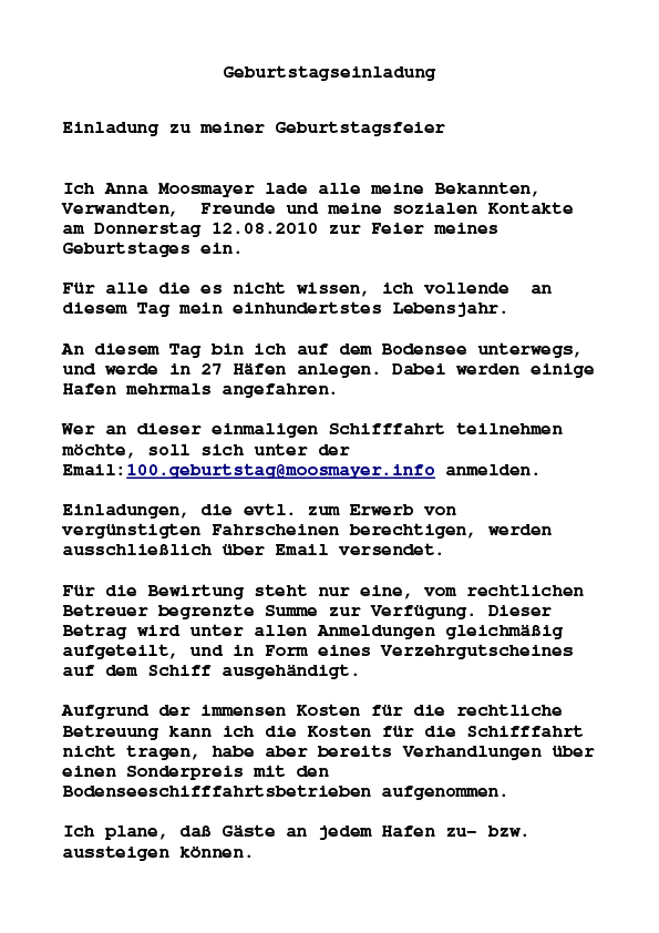 Geburtstagseinladung Einladung zu meiner Geburtstagsfeier Ich Anna Moosmayer lade alle meine Bekannten, Verwandten, Freunde und meine sozialen Kontakte am Donnerstag 12.08.2010 zur Feier meines Geburtstages ein.Für alle die es nicht wissen, ich vollende an diesem Tag mein einhundertstes Lebensjahr. An diesem Tag bin ich auf dem Bodensee unterwegs, und werde in 27 Häfen anlegen. Dabei werden einige Hafen mehrmals angefahren. Wer an dieser einmaligen Schifffahrt teilnehmen möchte, soll sich unter der